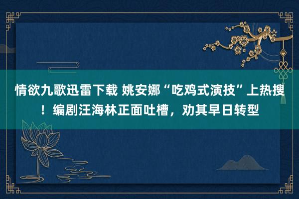 情欲九歌迅雷下载 姚安娜“吃鸡式演技”上热搜！编剧汪海林正面吐槽，劝其早日转型