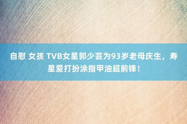 自慰 女孩 TVB女星郭少芸为93岁老母庆生，寿星爱打扮涂指甲油超前锋！