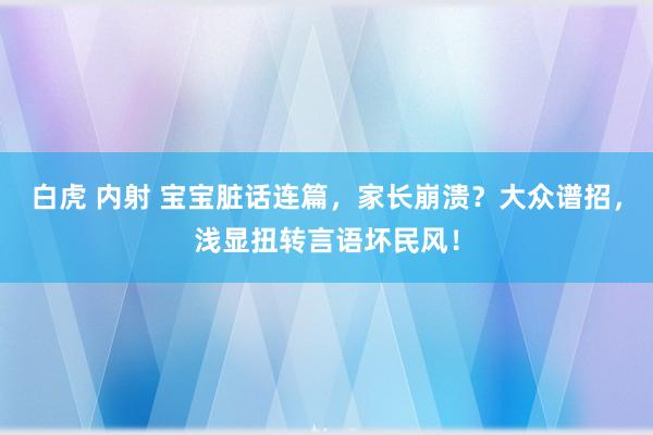 白虎 内射 宝宝脏话连篇，家长崩溃？大众谱招，浅显扭转言语坏民风！