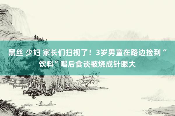 黑丝 少妇 家长们扫视了！3岁男童在路边捡到“饮料”喝后食谈被烧成针眼大