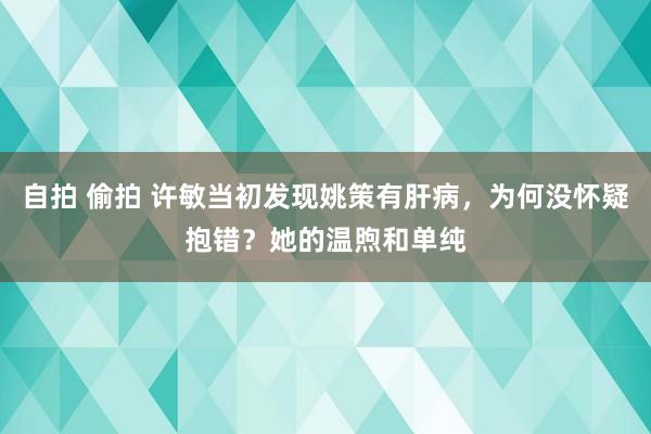 自拍 偷拍 许敏当初发现姚策有肝病，为何没怀疑抱错？她的温煦和单纯