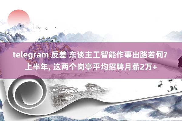 telegram 反差 东谈主工智能作事出路若何? 上半年， 这两个岗亭平均招聘月薪2万+