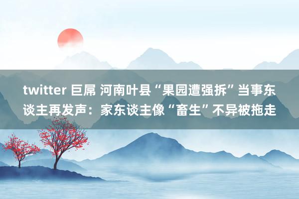 twitter 巨屌 河南叶县“果园遭强拆”当事东谈主再发声：家东谈主像“畜生”不异被拖走