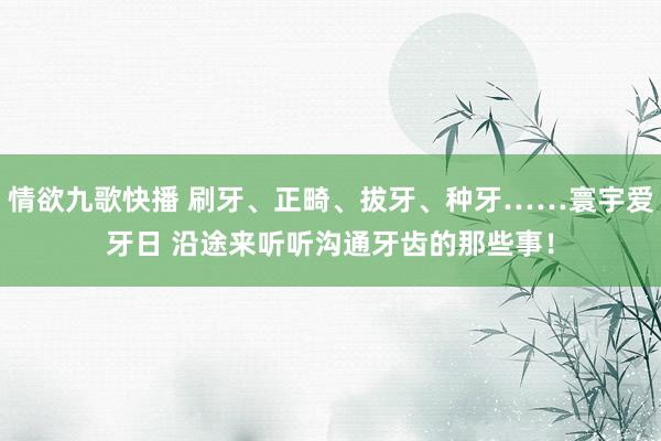 情欲九歌快播 刷牙、正畸、拔牙、种牙……寰宇爱牙日 沿途来听听沟通牙齿的那些事！