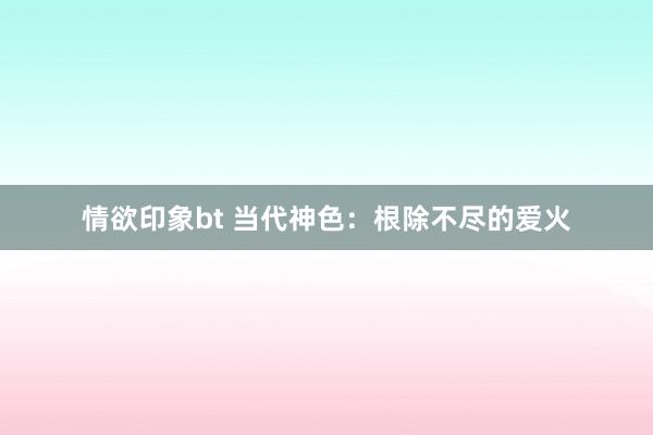 情欲印象bt 当代神色：根除不尽的爱火