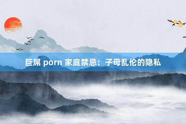 巨屌 porn 家庭禁忌：子母乱伦的隐私