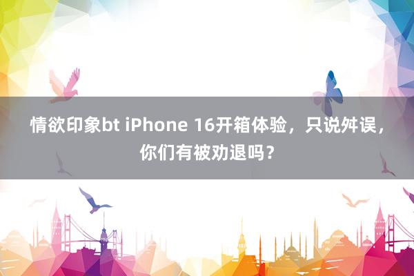 情欲印象bt iPhone 16开箱体验，只说舛误，你们有被劝退吗？