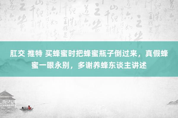 肛交 推特 买蜂蜜时把蜂蜜瓶子倒过来，真假蜂蜜一眼永别，多谢养蜂东谈主讲述