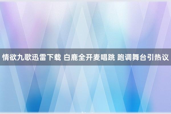 情欲九歌迅雷下载 白鹿全开麦唱跳 跑调舞台引热议