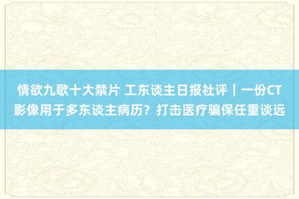 情欲九歌十大禁片 工东谈主日报社评｜一份CT影像用于多东谈主病历？打击医疗骗保任重谈远