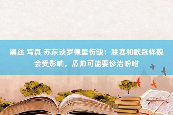 黑丝 写真 苏东谈罗德里伤缺：联赛和欧冠样貌会受影响，瓜帅可能要诊治吩咐