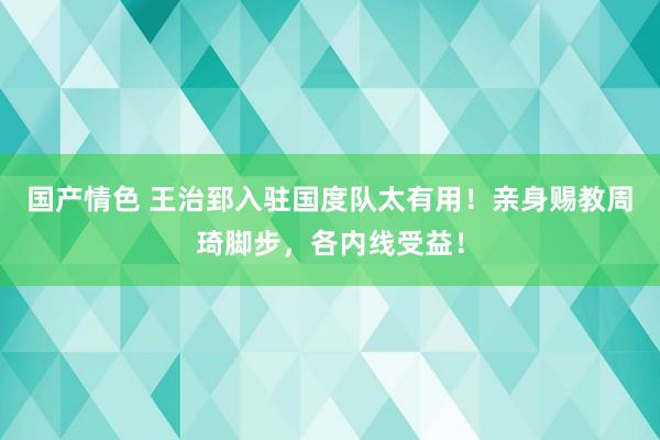 国产情色 王治郅入驻国度队太有用！亲身赐教周琦脚步，各内线受益！