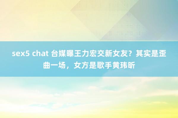 sex5 chat 台媒曝王力宏交新女友？其实是歪曲一场，女方是歌手黄玮昕