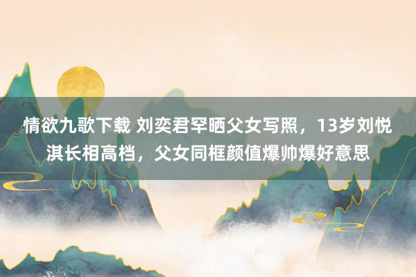 情欲九歌下载 刘奕君罕晒父女写照，13岁刘悦淇长相高档，父女同框颜值爆帅爆好意思