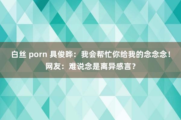 白丝 porn 具俊晔：我会帮忙你给我的念念念！网友：难说念是离异感言？