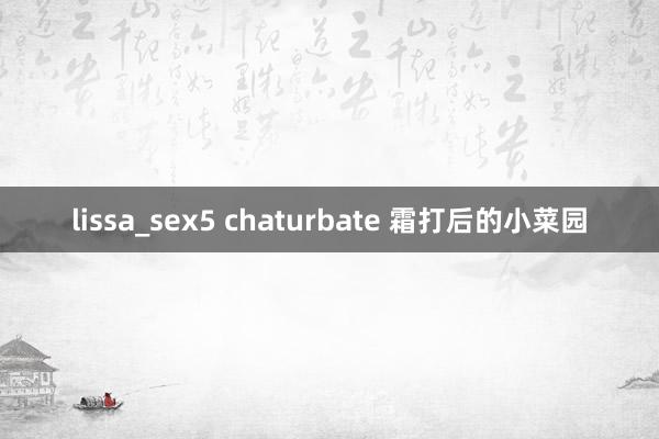 lissa_sex5 chaturbate 霜打后的小菜园