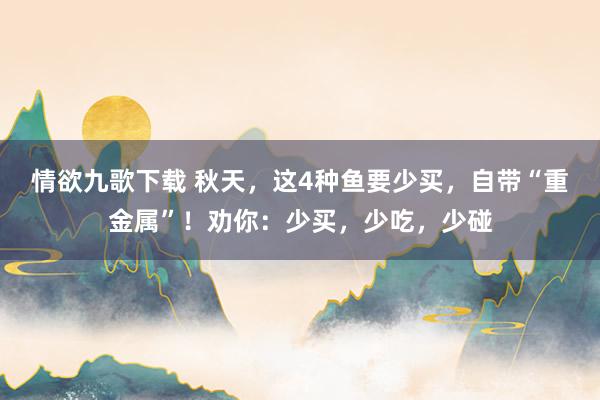 情欲九歌下载 秋天，这4种鱼要少买，自带“重金属”！劝你：少买，少吃，少碰