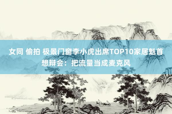 女同 偷拍 极景门窗李小虎出席TOP10家居魁首想辩会：把流量当成麦克风