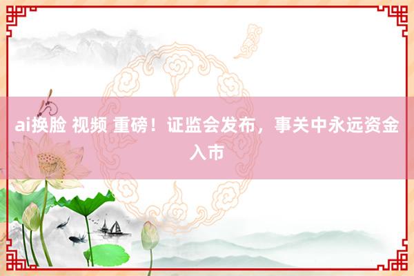 ai换脸 视频 重磅！证监会发布，事关中永远资金入市