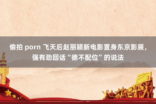 偷拍 porn 飞天后赵丽颖新电影置身东京影展，强有劲回话“德不配位”的说法