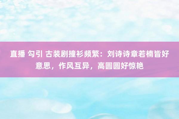 直播 勾引 古装剧撞衫频繁：刘诗诗章若楠皆好意思，作风互异，高圆圆好惊艳