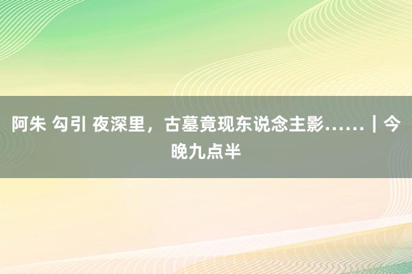 阿朱 勾引 夜深里，古墓竟现东说念主影……｜今晚九点半