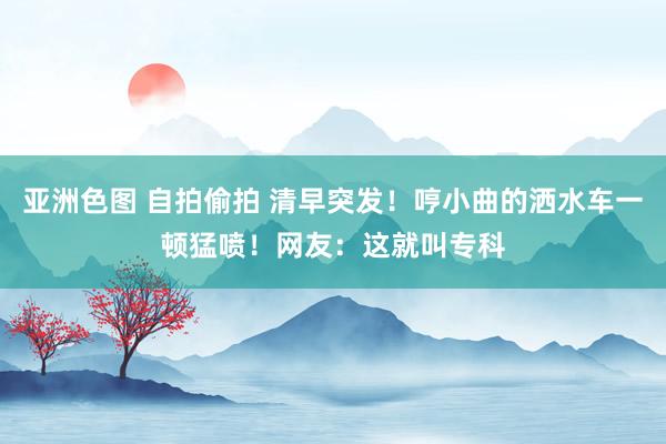 亚洲色图 自拍偷拍 清早突发！哼小曲的洒水车一顿猛喷！网友：这就叫专科