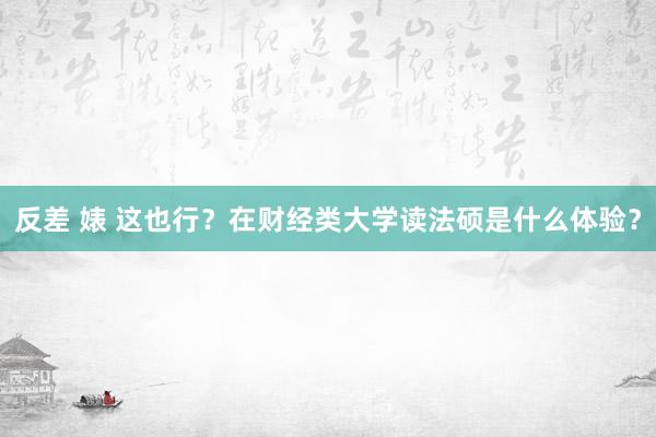 反差 婊 这也行？在财经类大学读法硕是什么体验？