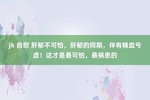 jk 自慰 肝郁不可怕，肝郁的同期，伴有精血亏虚！这才是最可怕，最祸患的