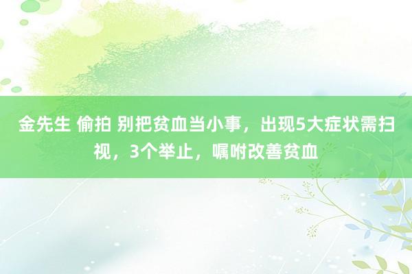 金先生 偷拍 别把贫血当小事，出现5大症状需扫视，3个举止，嘱咐改善贫血