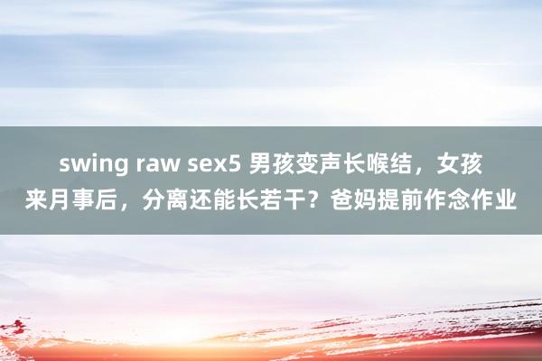 swing raw sex5 男孩变声长喉结，女孩来月事后，分离还能长若干？爸妈提前作念作业