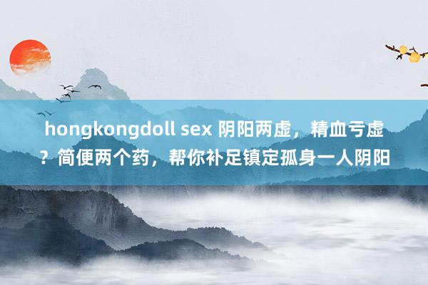 hongkongdoll sex 阴阳两虚，精血亏虚？简便两个药，帮你补足镇定孤身一人阴阳