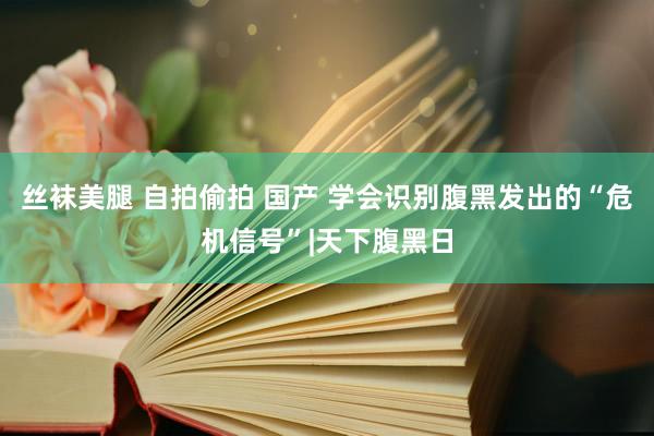 丝袜美腿 自拍偷拍 国产 学会识别腹黑发出的“危机信号”|天下腹黑日