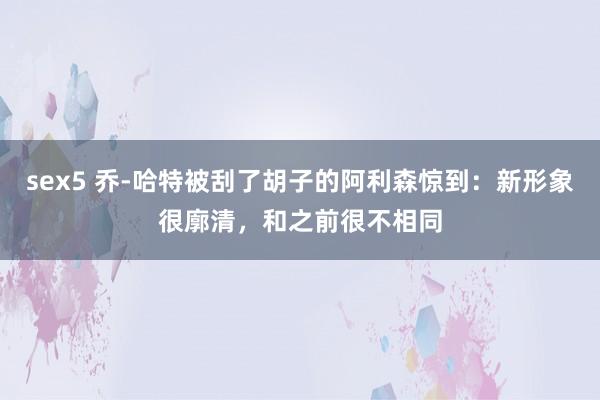 sex5 乔-哈特被刮了胡子的阿利森惊到：新形象很廓清，和之前很不相同