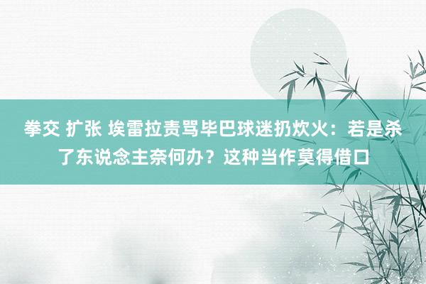 拳交 扩张 埃雷拉责骂毕巴球迷扔炊火：若是杀了东说念主奈何办？这种当作莫得借口