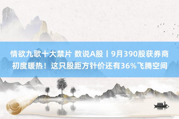 情欲九歌十大禁片 数说A股丨9月390股获券商初度暖热！这只股距方针价还有36%飞腾空间