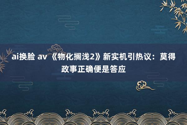 ai换脸 av 《物化搁浅2》新实机引热议：莫得政事正确便是答应