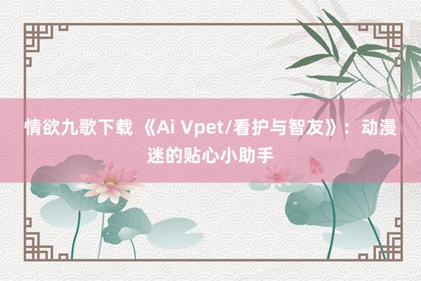 情欲九歌下载 《Ai Vpet/看护与智友》：动漫迷的贴心小助手