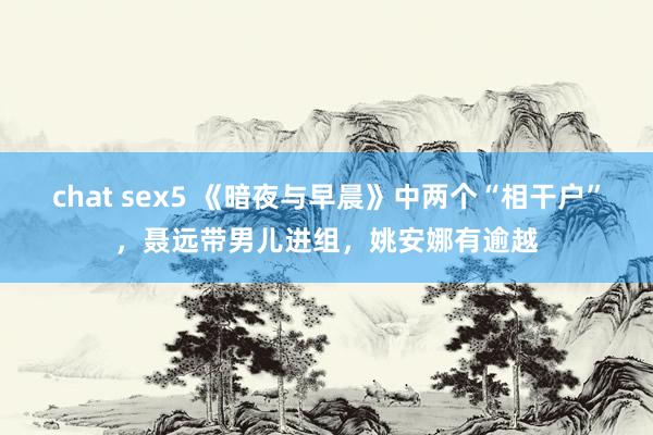 chat sex5 《暗夜与早晨》中两个“相干户”，聂远带男儿进组，姚安娜有逾越