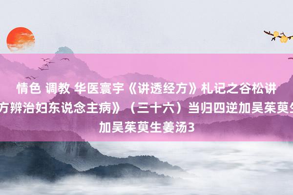 情色 调教 华医寰宇《讲透经方》札记之谷松讲解《经方辨治妇东说念主病》（三十六）当归四逆加吴茱萸生姜汤3