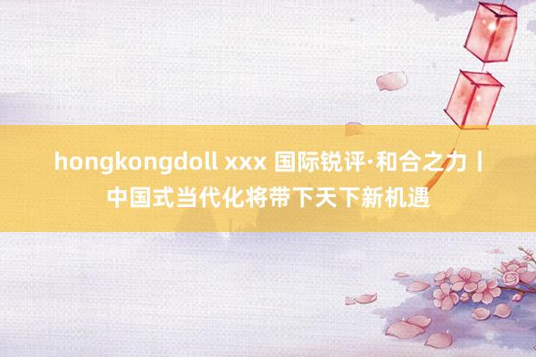 hongkongdoll xxx 国际锐评·和合之力丨中国式当代化将带下天下新机遇