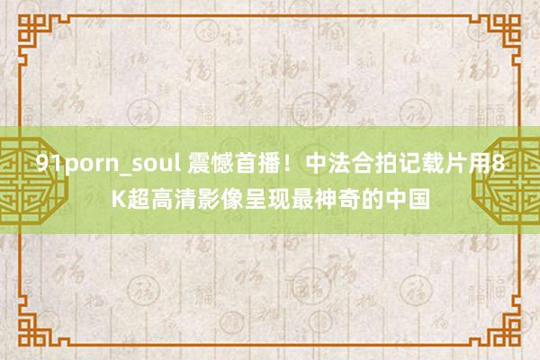 91porn_soul 震憾首播！中法合拍记载片用8K超高清影像呈现最神奇的中国