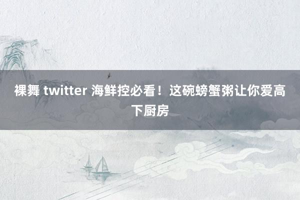 裸舞 twitter 海鲜控必看！这碗螃蟹粥让你爱高下厨房