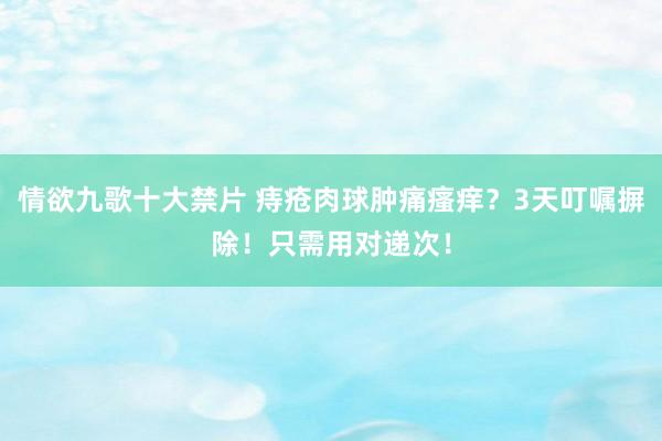 情欲九歌十大禁片 痔疮肉球肿痛瘙痒？3天叮嘱摒除！只需用对递次！