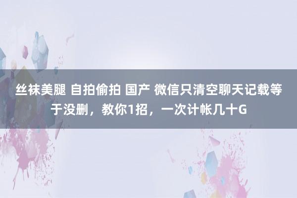 丝袜美腿 自拍偷拍 国产 微信只清空聊天记载等于没删，教你1招，一次计帐几十G