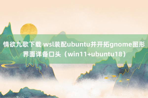 情欲九歌下载 wsl装配ubuntu并开拓gnome图形界面详备口头（win11+ubuntu18）