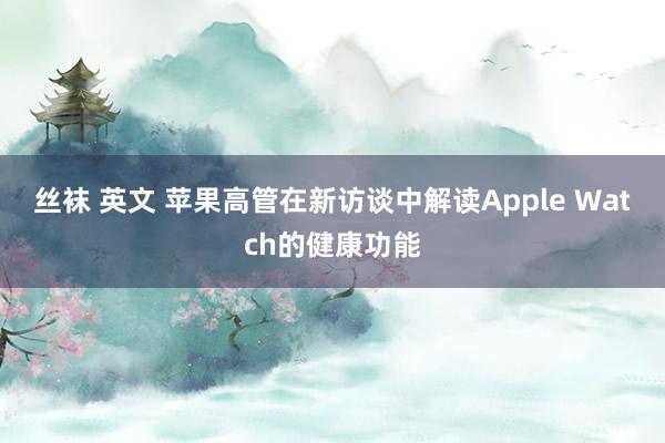 丝袜 英文 苹果高管在新访谈中解读Apple Watch的健康功能