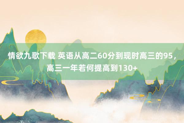 情欲九歌下载 英语从高二60分到现时高三的95，高三一年若何提高到130+