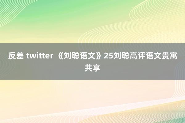 反差 twitter 《刘聪语文》25刘聪高评语文贵寓共享