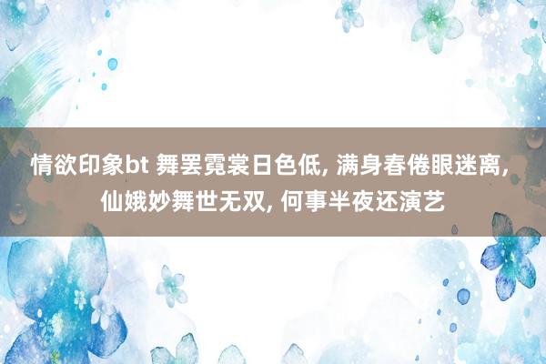 情欲印象bt 舞罢霓裳日色低， 满身春倦眼迷离， 仙娥妙舞世无双， 何事半夜还演艺